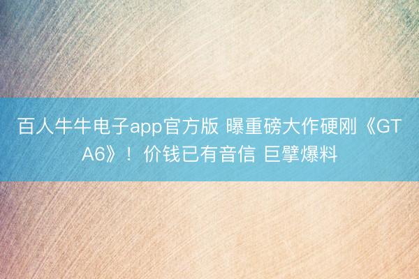 百人牛牛电子app官方版 曝重磅大作硬刚《GTA6》！价钱已有音信 巨擘爆料