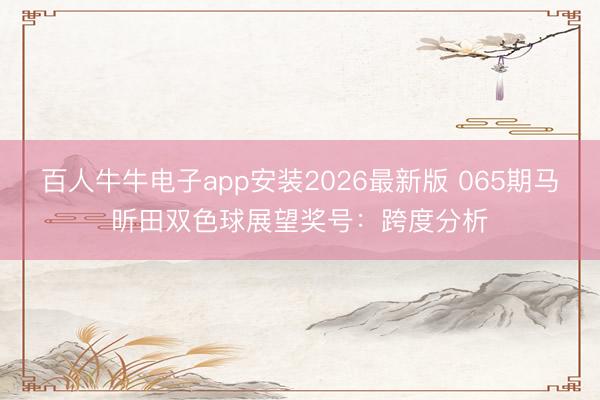 百人牛牛电子app安装2026最新版 065期马昕田双色球展望奖号：跨度分析