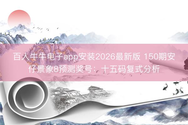 百人牛牛电子app安装2026最新版 150期安仔景象8预测奖号:十五码复式分析