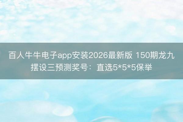 百人牛牛电子app安装2026最新版 150期龙九摆设三预测奖号：直选5*5*5保举