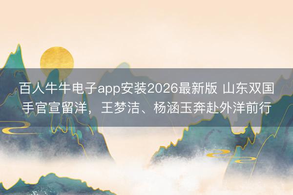 百人牛牛电子app安装2026最新版 山东双国手官宣留洋,王梦洁、杨涵玉奔赴外洋前行