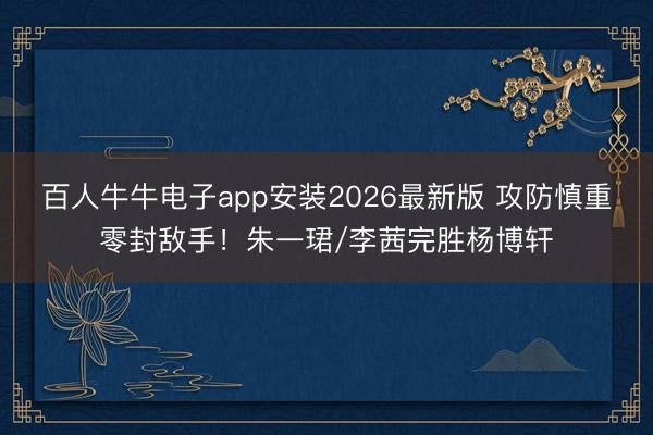 百人牛牛电子app安装2026最新版 攻防慎重零封敌手！朱一珺/李茜完胜杨博轩