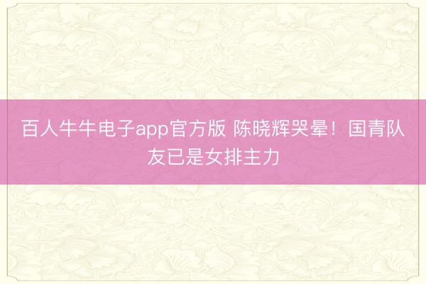 百人牛牛电子app官方版 陈晓辉哭晕!国青队友已是女排主力