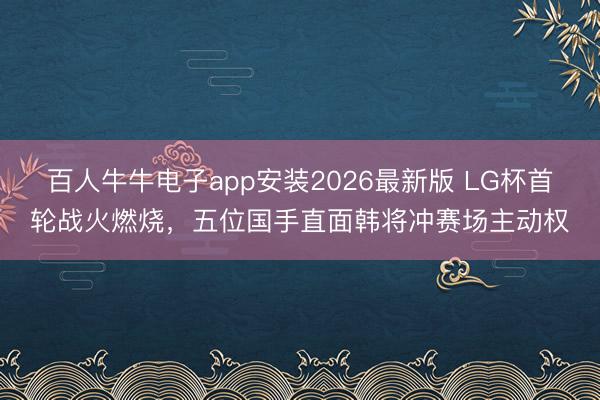 百人牛牛电子app安装2026最新版 LG杯首轮战火燃烧,五位国手直面韩将冲赛场主动权