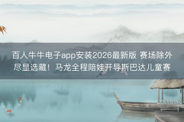 百人牛牛电子app安装2026最新版 赛场除外尽显选藏！马龙全程陪娃开导斯巴达儿童赛