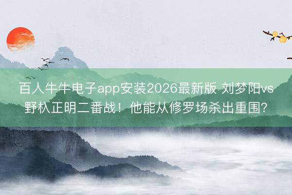 百人牛牛电子app安装2026最新版 刘梦阳vs野杁正明二番战！他能从修罗场杀出重围？