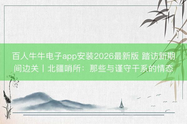 百人牛牛电子app安装2026最新版 踏访新期间边关丨北疆哨所:那些与谨守干系的情态