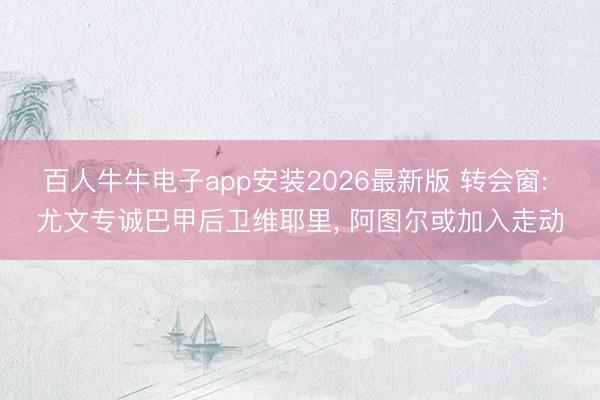 百人牛牛电子app安装2026最新版 转会窗: 尤文专诚巴甲后卫维耶里， 阿图尔或加入走动