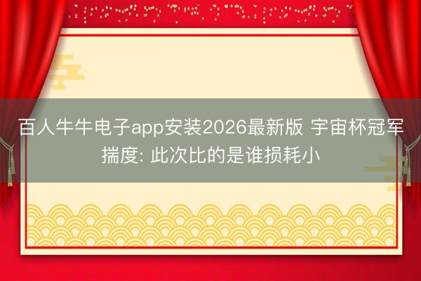 百人牛牛电子app安装2026最新版 宇宙杯冠军揣度: 此次比的是谁损耗小