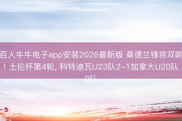 百人牛牛电子app安装2026最新版 桑德兰锋将双响! 土伦杯第4轮， 科特迪瓦U23队2-1加拿大U20队