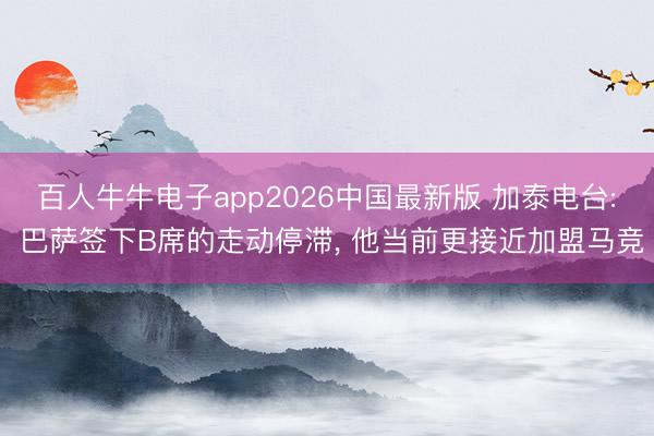 百人牛牛电子app2026中国最新版 加泰电台: 巴萨签下B席的走动停滞， 他当前更接近加盟马竞
