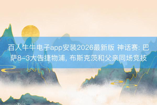 百人牛牛电子app安装2026最新版 神话赛: 巴萨8-3大告捷物浦, 布斯克茨和父亲同场竞技