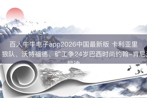 百人牛牛电子app2026中国最新版 卡利亚里、狼队、沃特福德、矿工争24岁巴西时尚约翰-肯尼迪