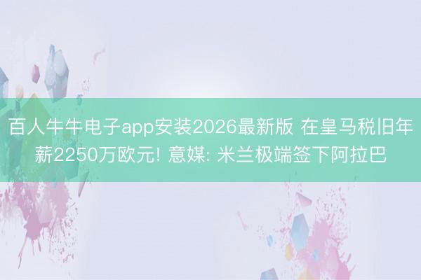 百人牛牛电子app安装2026最新版 在皇马税旧年薪2250万欧元! 意媒: 米兰极端签下阿拉巴