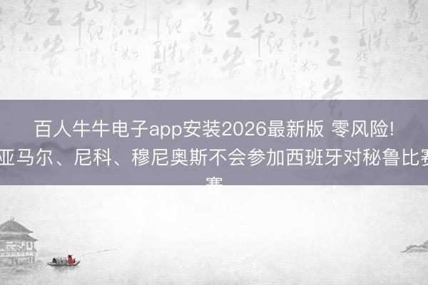 百人牛牛电子app安装2026最新版 零风险! 亚马尔、尼科、穆尼奥斯不会参加西班牙对秘鲁比赛