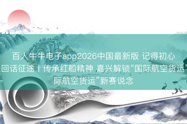 百人牛牛电子app2026中国最新版 记得初心处事 奋进回话征途丨传承红船精神 嘉兴解锁“国际航空货运”新赛说念