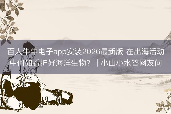 百人牛牛电子app安装2026最新版 在出海活动中何如看护好海洋生物？ | 小山小水答网友问