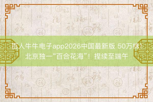 百人牛牛电子app2026中国最新版 50万株！北京独一“百合花海”！捏续至端午