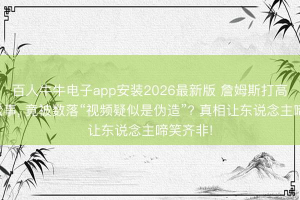 百人牛牛电子app安装2026最新版 詹姆斯打高尔夫惹讼事, 竟被数落“视频疑似是伪造”? 真相让东说念主啼笑齐非!