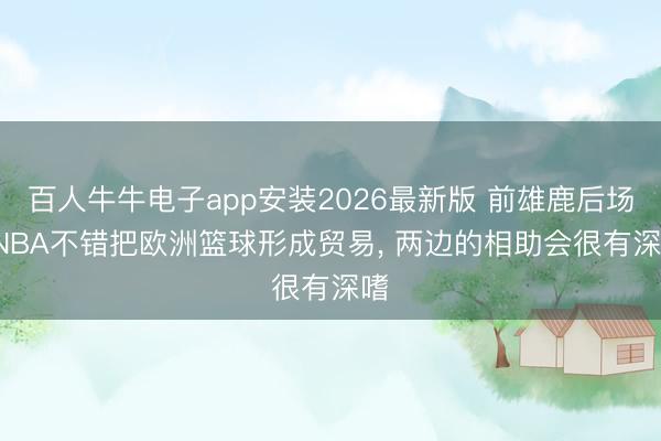百人牛牛电子app安装2026最新版 前雄鹿后场: NBA不错把欧洲篮球形成贸易， 两边的相助会很有深嗜