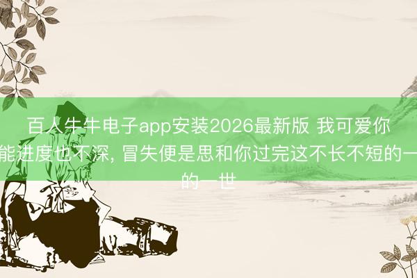 百人牛牛电子app安装2026最新版 我可爱你可能进度也不深, 冒失便是思和你过完这不长不短的一世