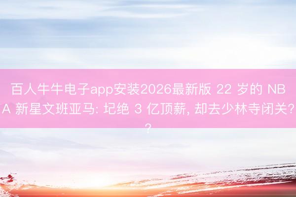 百人牛牛电子app安装2026最新版 22 岁的 NBA 新星文班亚马: 圮绝 3 亿顶薪， 却去少林寺闭关?