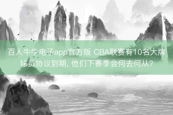 百人牛牛电子app官方版 CBA联赛有10名大牌球员协议到期, 他们下赛季会何去何从?
