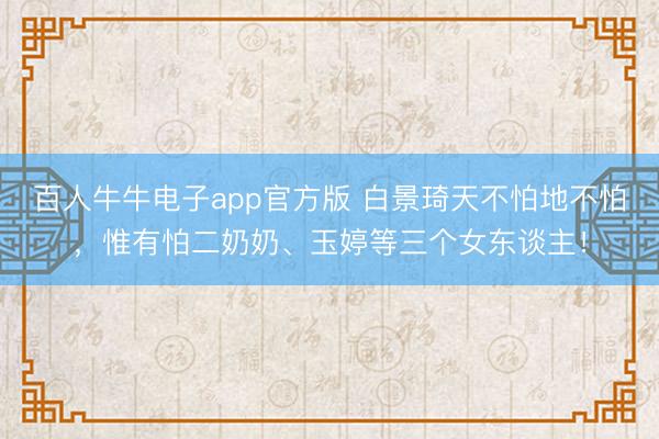 百人牛牛电子app官方版 白景琦天不怕地不怕，惟有怕二奶奶、玉婷等三个女东谈主！