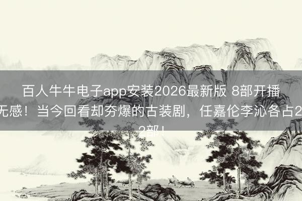 百人牛牛电子app安装2026最新版 8部开播时无感！当今回看却夯爆的古装剧，任嘉伦李沁各占2部！