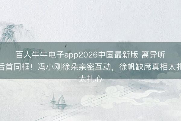 百人牛牛电子app2026中国最新版 离异听说后首同框！冯小刚徐朵亲密互动，徐帆缺席真相太扎心