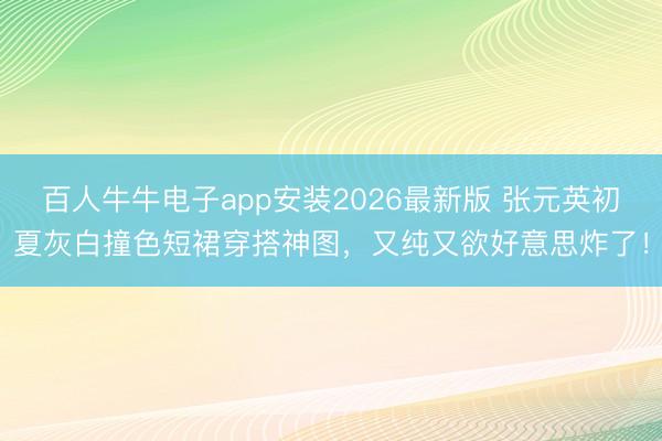 百人牛牛电子app安装2026最新版 张元英初夏灰白撞色短裙穿搭神图，又纯又欲好意思炸了！