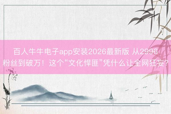 百人牛牛电子app安装2026最新版 从2996粉丝到破万!这个“文化悍匪”凭什么让全网狂妄?