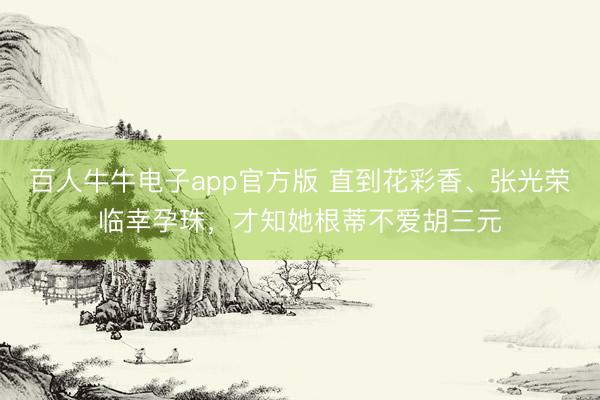百人牛牛电子app官方版 直到花彩香、张光荣临幸孕珠，才知她根蒂不爱胡三元