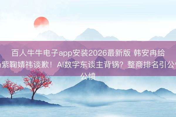 百人牛牛电子app安装2026最新版 韩安冉给杨紫鞠婧祎谈歉！AI数字东谈主背锅？整商排名引公愤