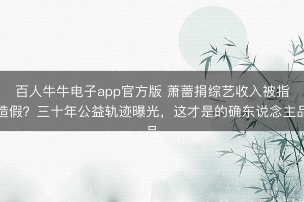 百人牛牛电子app官方版 萧蔷捐综艺收入被指造假？三十年公益轨迹曝光，这才是的确东说念主品
