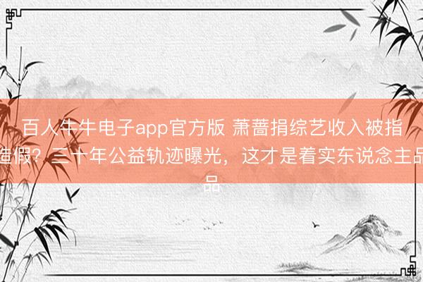 百人牛牛电子app官方版 萧蔷捐综艺收入被指造假？三十年公益轨迹曝光，这才是着实东说念主品
