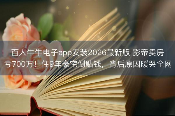 百人牛牛电子app安装2026最新版 影帝卖房亏700万！住9年豪宅倒贴钱，背后原因暖哭全网