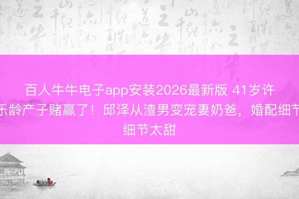 百人牛牛电子app安装2026最新版 41岁许玮甯乐龄产子赌赢了!邱泽从渣男变宠妻奶爸,婚配细节太甜