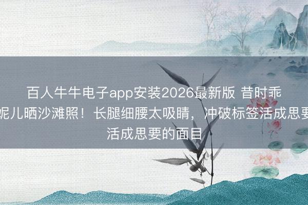 百人牛牛电子app安装2026最新版 昔时乖巧国民妮儿晒沙滩照！长腿细腰太吸睛，冲破标签活成思要的面目