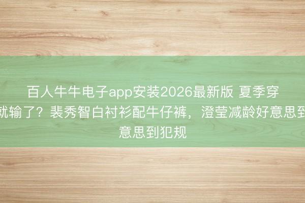 百人牛牛电子app安装2026最新版 夏季穿玄色就输了？裴秀智白衬衫配牛仔裤，澄莹减龄好意思到犯规