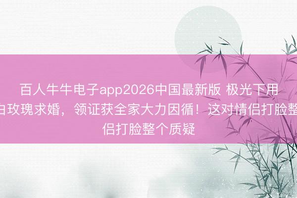 百人牛牛电子app2026中国最新版 极光下用520朵白玫瑰求婚，领证获全家大力因循！这对情侣打脸整个质疑