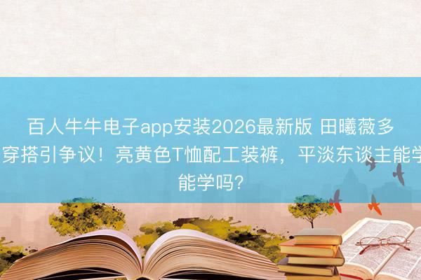 百人牛牛电子app安装2026最新版 田曦薇多巴胺穿搭引争议！亮黄色T恤配工装裤，平淡东谈主能学吗？