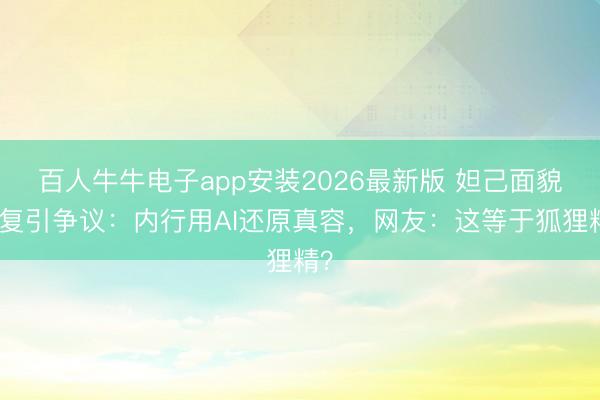 百人牛牛电子app安装2026最新版 妲己面貌收复引争议：内行用AI还原真容，网友：这等于狐狸精？