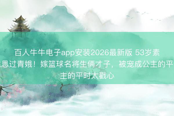百人牛牛电子app安装2026最新版 53岁素颜仍好意思过青娥！嫁篮球名将生俩才子，被宠成公主的平时太戳心