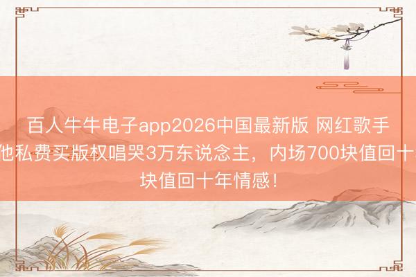 百人牛牛电子app2026中国最新版 网红歌手翻车？他私费买版权唱哭3万东说念主，内场700块值回十年情感！