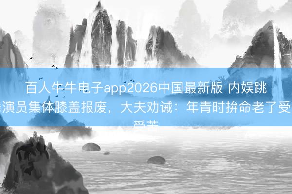 百人牛牛电子app2026中国最新版 内娱跳舞演员集体膝盖报废,大夫劝诫:年青时拚命老了受苦