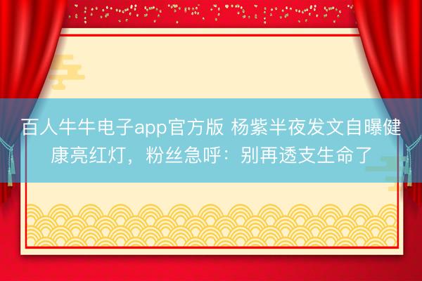 百人牛牛电子app官方版 杨紫半夜发文自曝健康亮红灯，粉丝急呼：别再透支生命了