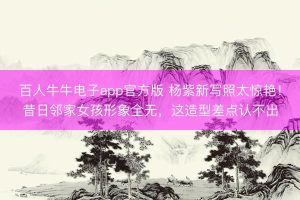 百人牛牛电子app官方版 杨紫新写照太惊艳！昔日邻家女孩形象全无，这造型差点认不出