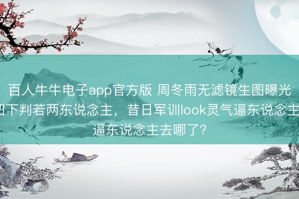 百人牛牛电子app官方版 周冬雨无滤镜生图曝光！双颊凹下判若两东说念主，昔日军训look灵气逼东说念主去哪了？