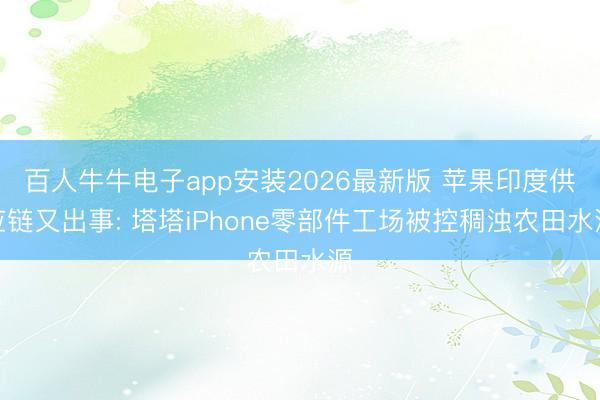 百人牛牛电子app安装2026最新版 苹果印度供应链又出事: 塔塔iPhone零部件工场被控稠浊农田水源